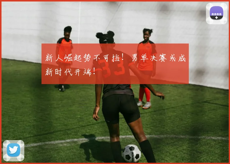 新人崛起势不可挡！男单决赛或成新时代开端！