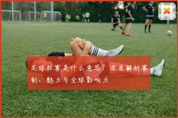 足球杯赛是什么意思?深度解析赛制、魅力与全球影响力