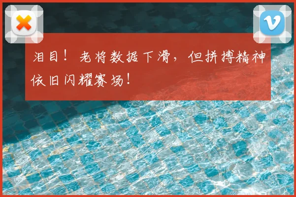 泪目！老将数据下滑，但拼搏精神依旧闪耀赛场！