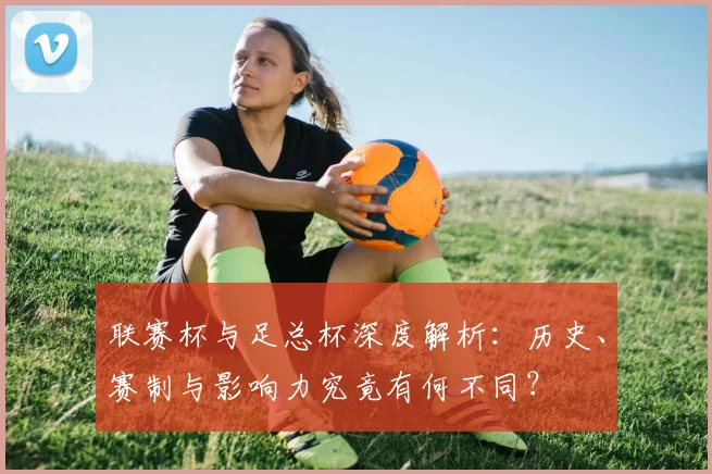 联赛杯与足总杯深度解析:历史、赛制与影响力究竟有何不同?