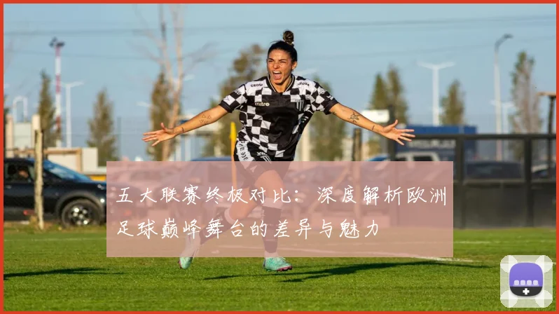 五大联赛终极对比:深度解析欧洲足球巅峰舞台的差异与魅力