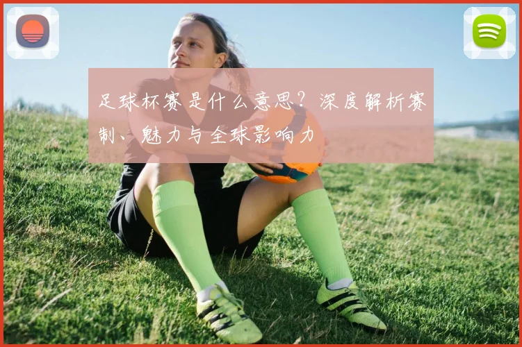 足球杯赛是什么意思?深度解析赛制、魅力与全球影响力