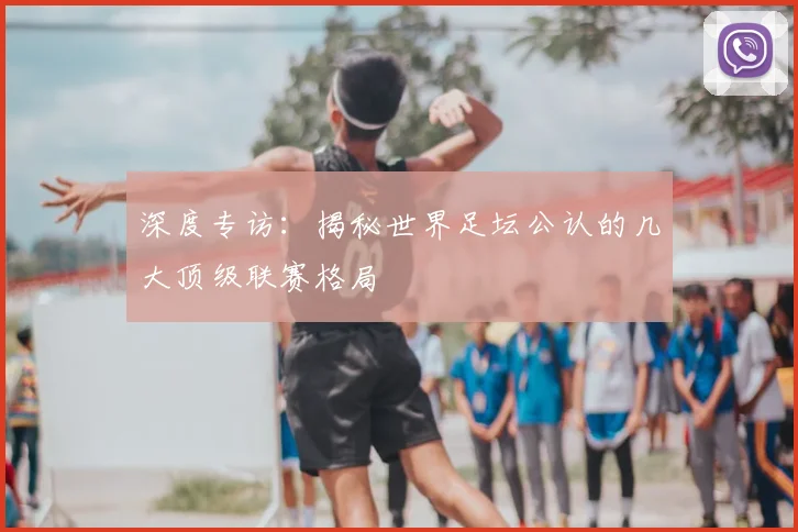 深度专访:揭秘世界足坛公认的几大顶级联赛格局