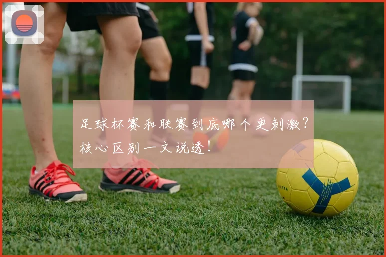 足球杯赛和联赛到底哪个更刺激？核心区别一文说透！