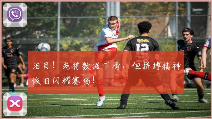 泪目！老将数据下滑，但拼搏精神依旧闪耀赛场！